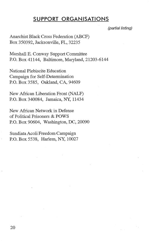 SUPPORT ORGANISATIONS (partal lsting) Anarchist Black Cross Federation (ABCF) Box 350392, Jacksonville, FL, 32235 Marshall E. Conway Support Committee: P.O. Box 41144, Baltimore, Maryland, 21203-6144 National Plebiscite Education Campaign for Self-Determination P.0. Box 3585, Oakland, CA, 94609 New African Liberation Front (NALF) P.0. Box 340084, Jamaica, NY, 11434 New African Network in Defense of Political Prisoners & POWS P.O. Box 90604, Washington, DC, 20090 Sundiata Acoli Freedom Campaign PO. Box 5538, Harlem, NY, 10027 20